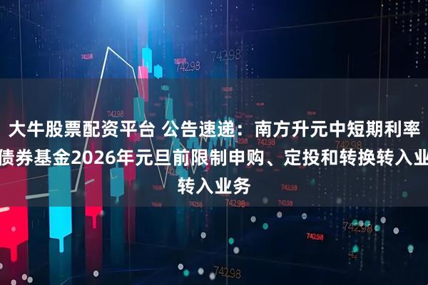 大牛股票配资平台 公告速递：南方升元中短期利率债债券基金2026年元旦前限制申购、定投和转换转入业务