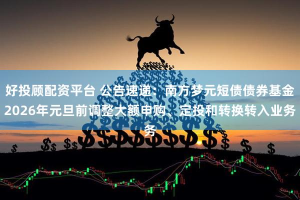好投顾配资平台 公告速递：南方梦元短债债券基金2026年元旦前调整大额申购、定投和转换转入业务