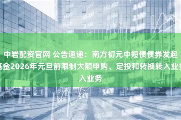 中岩配资官网 公告速递：南方初元中短债债券发起基金2026年元旦前限制大额申购、定投和转换转入业务