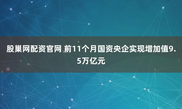 股巢网配资官网 前11个月国资央企实现增加值9.5万亿元