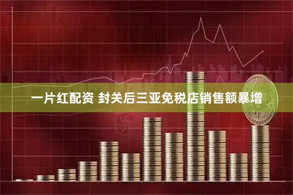 一片红配资 封关后三亚免税店销售额暴增