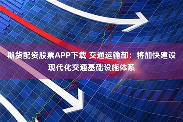 期货配资股票APP下载 交通运输部：将加快建设现代化交通基础设施体系