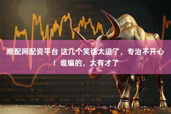 顺配网配资平台 这几个笑话太逗了，专治不开心！谁编的，太有才了