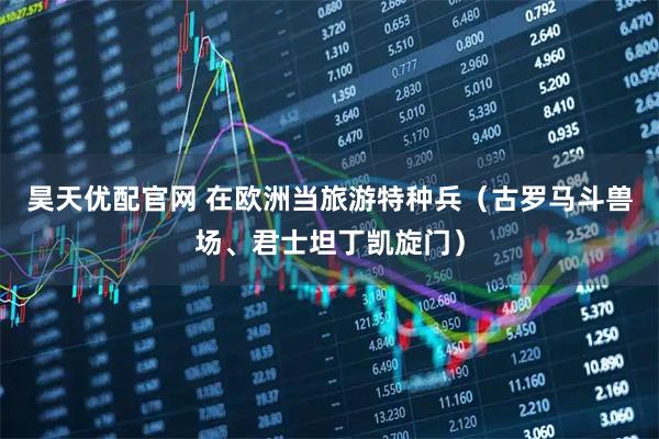 昊天优配官网 在欧洲当旅游特种兵（古罗马斗兽场、君士坦丁凯旋门）
