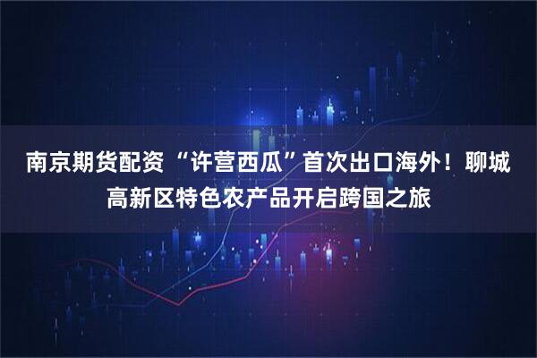 南京期货配资 “许营西瓜”首次出口海外！聊城高新区特色农产品开启跨国之旅