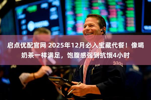 启点优配官网 2025年12月必入宝藏代餐！像喝奶茶一样满足，饱腹感强到抗饿4小时