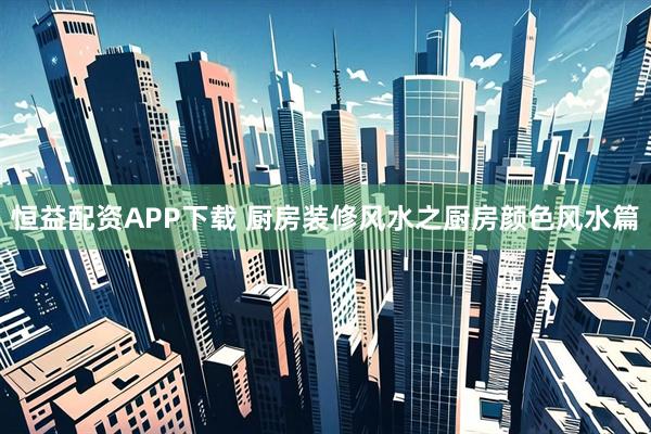 恒益配资APP下载 厨房装修风水之厨房颜色风水篇