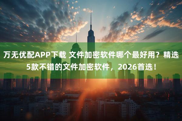 万无优配APP下载 文件加密软件哪个最好用？精选5款不错的文件加密软件，2026首选！