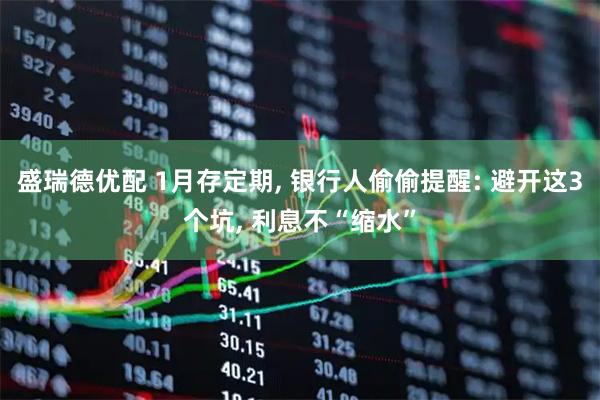 盛瑞德优配 1月存定期, 银行人偷偷提醒: 避开这3个坑, 利息不“缩水”