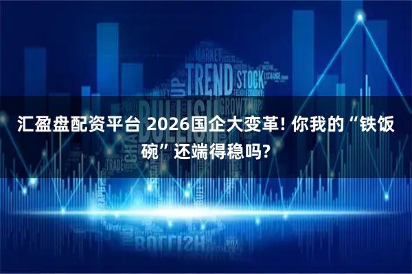 汇盈盘配资平台 2026国企大变革! 你我的“铁饭碗”还端得稳吗?