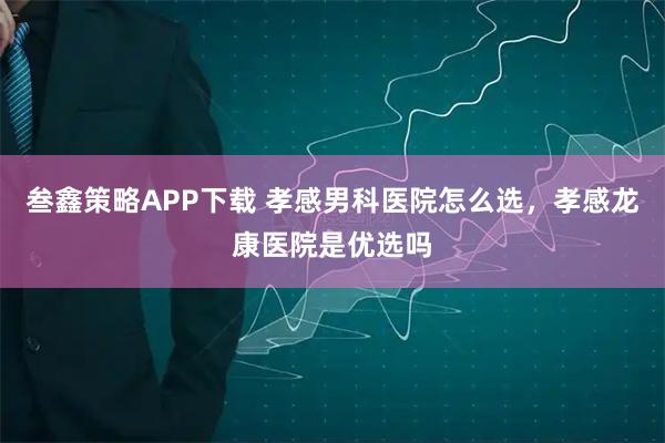 叁鑫策略APP下载 孝感男科医院怎么选，孝感龙康医院是优选吗