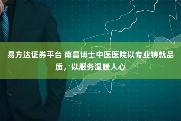 易方达证券平台 南昌博士中医医院以专业铸就品质，以服务温暖人心