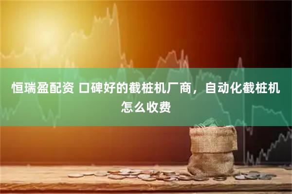 恒瑞盈配资 口碑好的截桩机厂商，自动化截桩机怎么收费