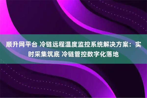 顺升网平台 冷链远程温度监控系统解决方案：实时采集筑底 冷链管控数字化落地