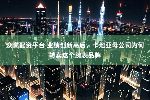 众豪配资平台 业绩创新高后，卡地亚母公司为何转卖这个腕表品牌