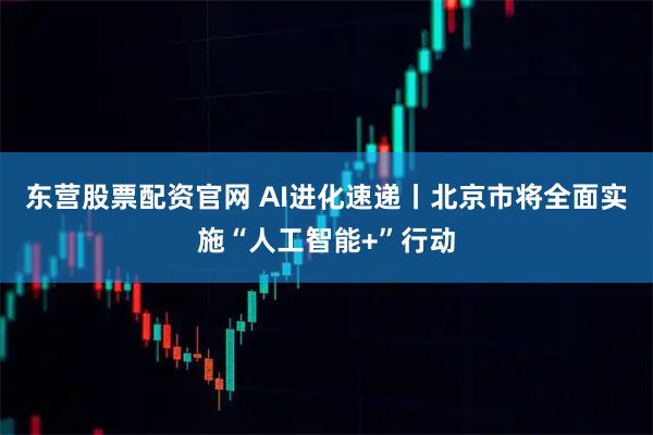 东营股票配资官网 AI进化速递丨北京市将全面实施“人工智能+”行动