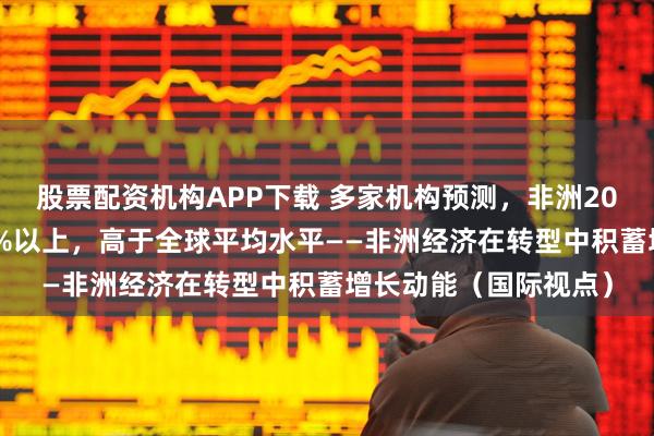 股票配资机构APP下载 多家机构预测，非洲2026年经济增速将在4%以上，高于全球平均水平——非洲经济在转型中积蓄增长动能（国际视点）