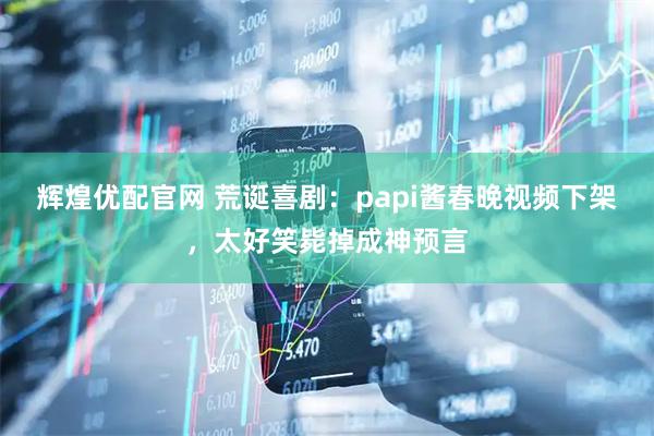 辉煌优配官网 荒诞喜剧：papi酱春晚视频下架，太好笑毙掉成神预言