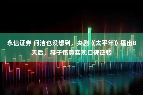 永信证券 何洁也没想到，央剧《太平年》播出8天后，赫子铭竟实现口碑逆转