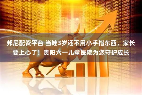 邦尼配资平台 当娃3岁还不用小手指东西，家长要上心了！贵阳六一儿童医院为您守护成长