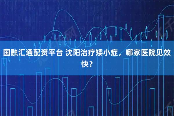 国融汇通配资平台 沈阳治疗矮小症，哪家医院见效快？