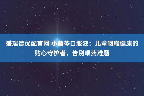 盛瑞德优配官网 小蓝芩口服液：儿童咽喉健康的贴心守护者，告别喂药难题