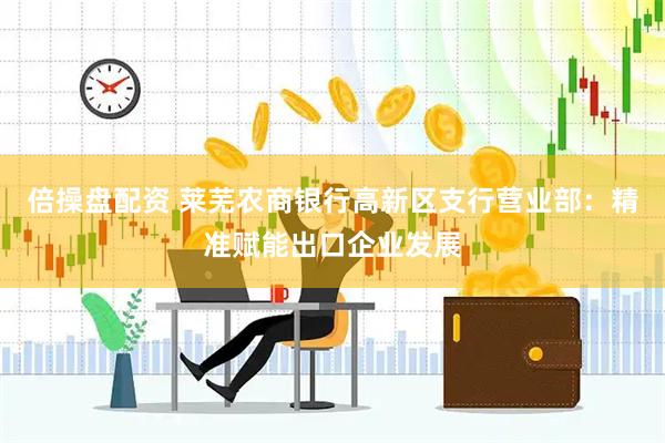 倍操盘配资 莱芜农商银行高新区支行营业部：精准赋能出口企业发展