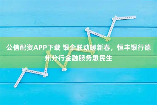 公信配资APP下载 银企联动暖新春，恒丰银行德州分行金融服务惠民生