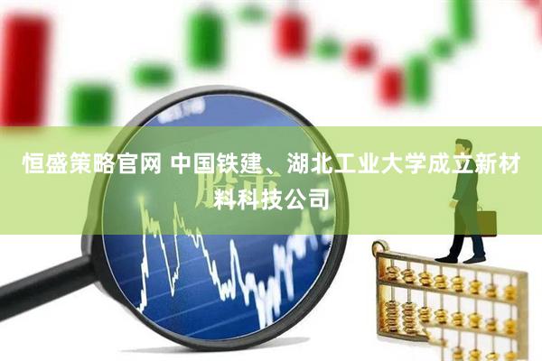 恒盛策略官网 中国铁建、湖北工业大学成立新材料科技公司