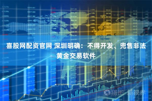 喜股网配资官网 深圳明确：不得开发、兜售非法黄金交易软件