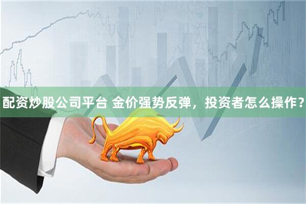 配资炒股公司平台 金价强势反弹，投资者怎么操作？