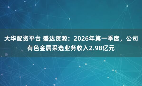 大华配资平台 盛达资源：2026年第一季度，公司有色金属采选业务收入2.98亿元
