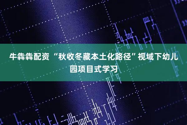 牛犇犇配资 “秋收冬藏本土化路径”视域下幼儿园项目式学习