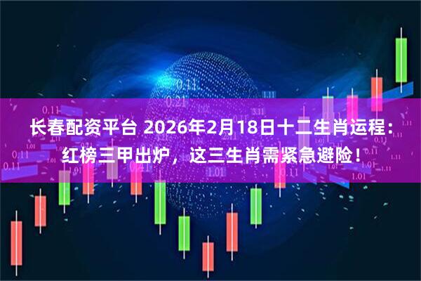 长春配资平台 2026年2月18日十二生肖运程：红榜三甲出炉，这三生肖需紧急避险！