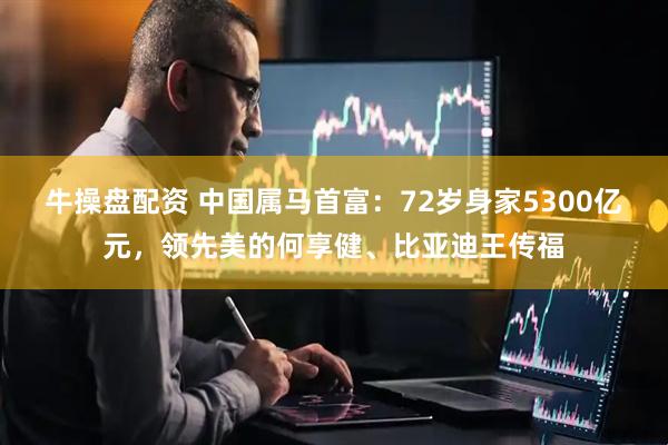 牛操盘配资 中国属马首富：72岁身家5300亿元，领先美的何享健、比亚迪王传福