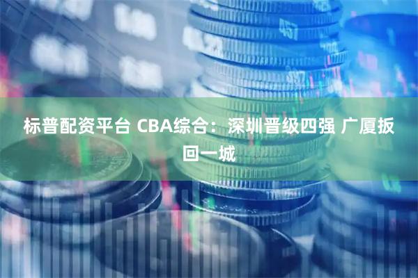 标普配资平台 CBA综合：深圳晋级四强 广厦扳回一城