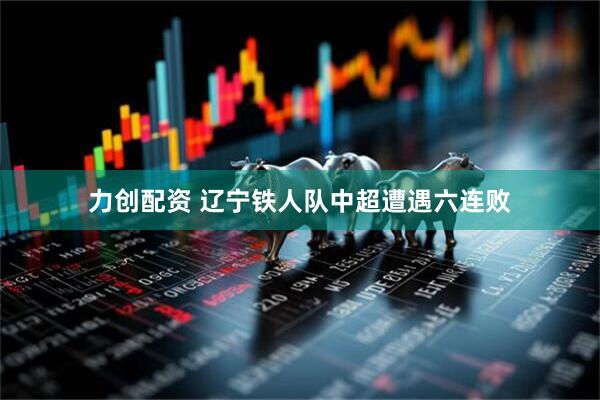力创配资 辽宁铁人队中超遭遇六连败